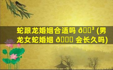 蛇跟龙婚姻合适吗 🌳 (男龙女蛇婚姻 🐟 会长久吗)
